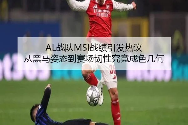 AL战队MSI战绩引发热议 从黑马姿态到赛场韧性究竟成色几何