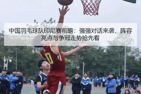中国羽毛球队印尼赛前瞻：强强对话来袭，阵容亮点与争冠走势抢先看